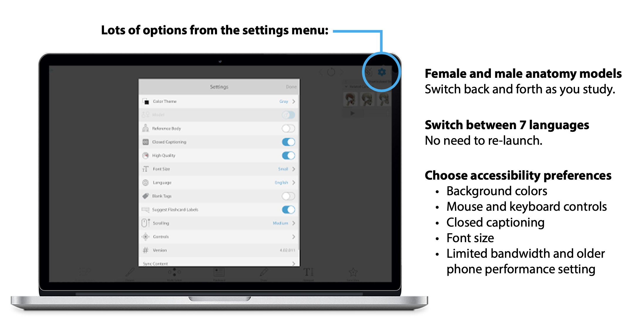 Options from the settings menu: Female and male anatomy models: switch back and forth as you study; Switch between 7 languages: No need to re-launch; Choose accessibility preferences: Background colors, mouse and keyboard controls, closed captioning, font size, limited bandwidth and older phone performance setting.