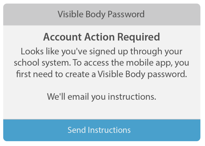 Visible Body Password message: Account Action Required. Looks like you've signed up through your school system. To access the mobile app, you first need to create a Visible Body password. We'll email you instructions.